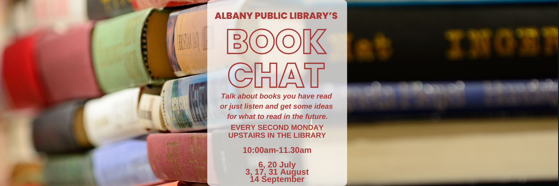Stacks of books with a text overlay. Text reads, "Albany Public Library's Book Chat. Talk about books you have read or just listen and get some ideas for what to read in the future. Every second Monday upstairs in the library. 10:00am-11:30am. 6, 20 July. 3, 17, 31 August. 14 September."